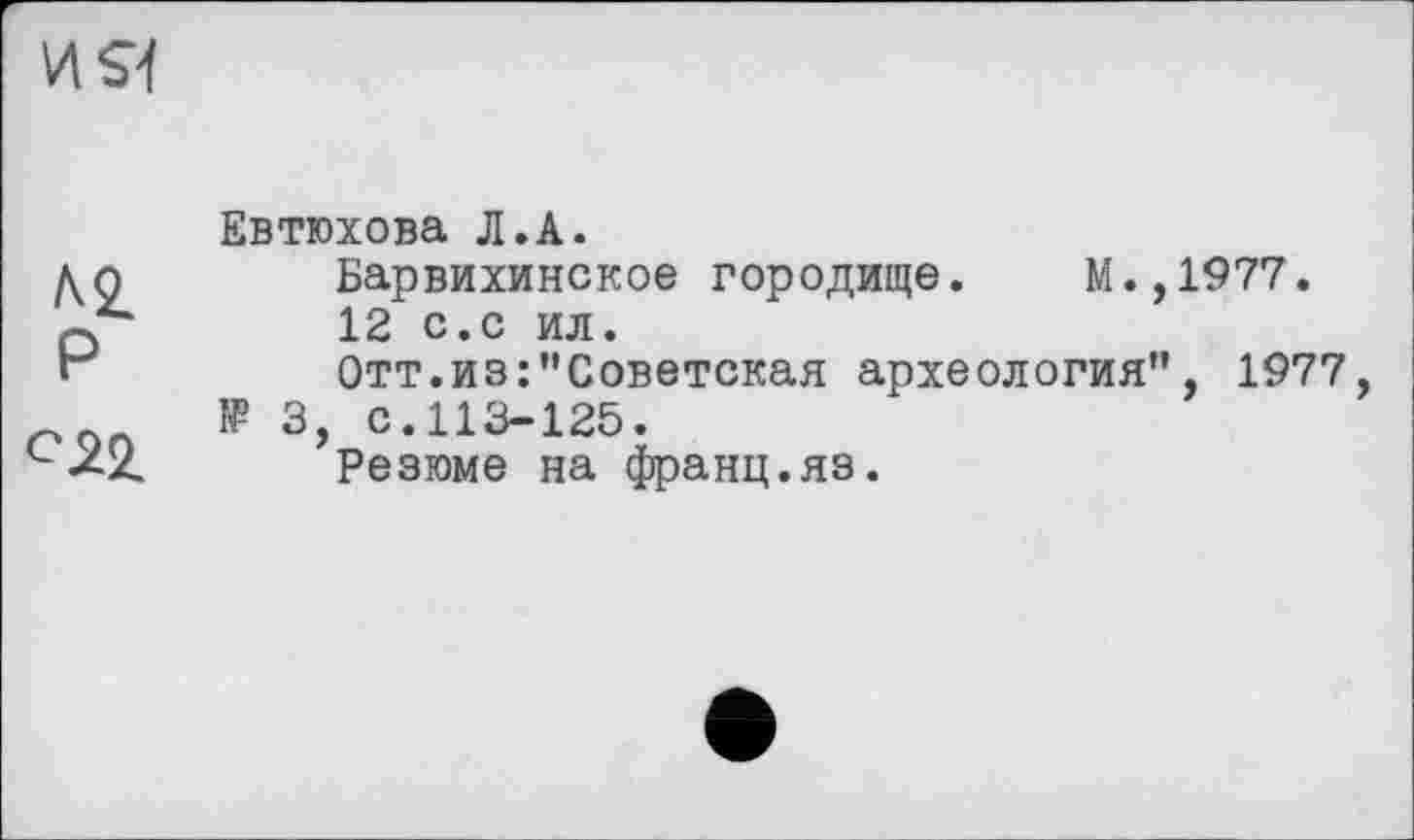 ﻿И S]
P
C2Z
Евтюхова Л.А.
Барвихинское городище. М.,1977.
12 с.с ил.
Отт.из:’’Советская археология”, 1977, 1Р 3, с.113-125.
Резюме на франц.яз.